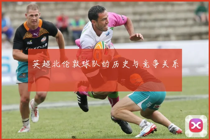 英超北伦敦球队的历史与竞争关系