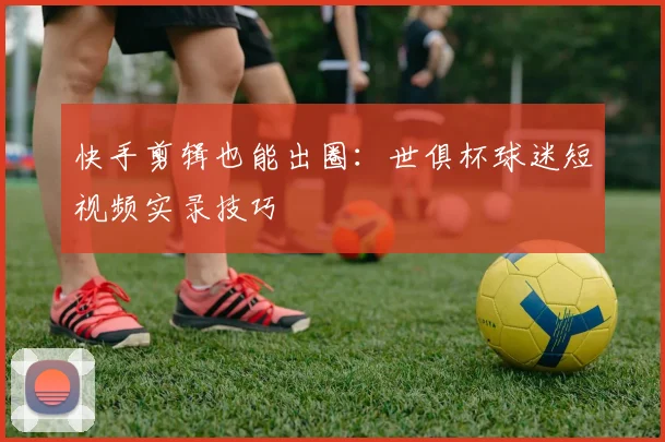 快手剪辑也能出圈：世俱杯球迷短视频实录技巧