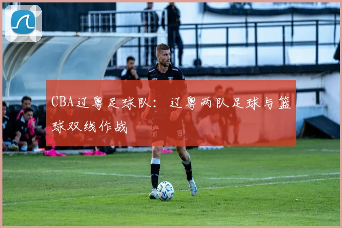 CBA辽粤足球队：辽粤两队足球与篮球双线作战